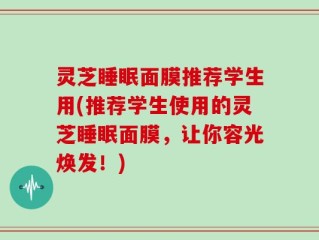 灵芝睡眠面膜推荐学生用(推荐学生使用的灵芝睡眠面膜，让你容光焕发！)