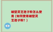 破壁灵芝孢子粉怎么使用 (如何使用破壁灵芝孢子粉？)