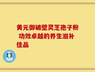 黄元御破壁灵芝孢子粉 功效卓越的养生滋补佳品