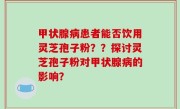 甲状腺病患者能否饮用灵芝孢子粉??探讨灵芝孢子粉对甲状腺病的影响?