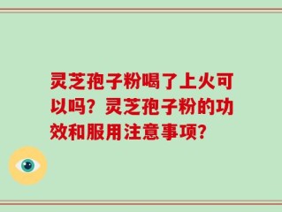 灵芝孢子粉喝了上火可以吗？灵芝孢子粉的功效和服用注意事项？