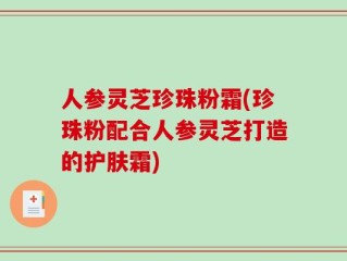 人参灵芝珍珠粉霜(珍珠粉配合人参灵芝打造的护肤霜)