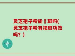 灵芝孢子粉能袪斑吗(灵芝孢子粉有祛斑功效吗？)