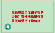 菇新破壁灵芝孢子粉多少钱？吉林抚松玉秀堂灵芝破壁孢子粉价格