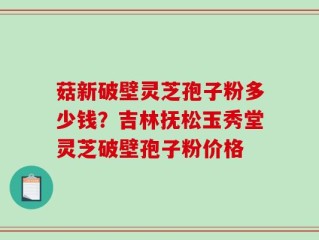 菇新破壁灵芝孢子粉多少钱？吉林抚松玉秀堂灵芝破壁孢子粉价格