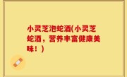 小灵芝泡蛇酒(小灵芝蛇酒，营养丰富健康美味！)