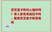 灵芝孢子粉对心脑好吗？老人患有高血压中风，服用灵芝孢子粉管用吗