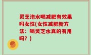 灵芝泡水喝减肥有效果吗女性(女性减肥新方法：喝灵芝水真的有用吗？)