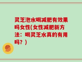 灵芝泡水喝减肥有效果吗女性(女性减肥新方法：喝灵芝水真的有用吗？)