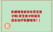 乳腺增生能否吃灵芝孢子粉(灵芝孢子粉是否适合治疗乳腺增生？)