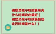 破壁灵孢子粉胶囊每天什么时间段吃最好 (破壁灵孢子粉胶囊最佳吃药时间是什么？)