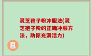 灵芝孢子粉冲服法(灵芝孢子粉的正确冲服方法，助你充满活力)