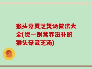 猴头菇灵芝煲汤做法大全(煲一锅营养滋补的猴头菇灵芝汤)