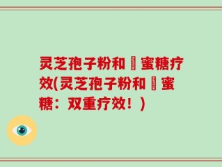 灵芝孢子粉和嘢蜜糖疗效(灵芝孢子粉和嘢蜜糖：双重疗效！)