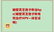 破壁灵芝孢子粉治hpv(破壁灵芝孢子粉有效治疗HPV—详见证明)