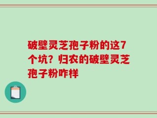 破壁灵芝孢子粉的这7个坑？归农的破壁灵芝孢子粉咋样