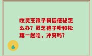 吃灵芝孢子粉后便秘怎么办？灵芝孢子粉和松茸一起吃，冲突吗？