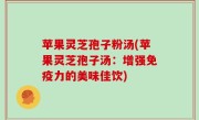 苹果灵芝孢子粉汤(苹果灵芝孢子汤：增强免疫力的美味佳饮)