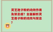 灵芝孢子粉的功效作用及禁忌症？全面解析灵芝孢子粉的功效与禁忌？