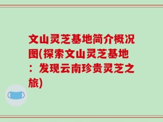 文山灵芝基地简介概况图(探索文山灵芝基地：发现云南珍贵灵芝之旅)