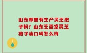 山东哪里有生产灵芝孢子粉？山东芝圣堂灵芝孢子油口碑怎么样
