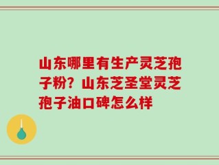 山东哪里有生产灵芝孢子粉？山东芝圣堂灵芝孢子油口碑怎么样