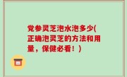 党参灵芝泡水泡多少(正确泡灵芝的方法和用量，保健必看！)