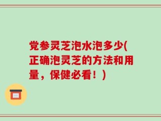 党参灵芝泡水泡多少(正确泡灵芝的方法和用量，保健必看！)