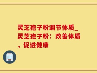 灵芝孢子粉调节体质_灵芝孢子粉：改善体质，促进健康