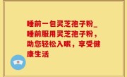 睡前一包灵芝孢子粉_睡前服用灵芝孢子粉，助您轻松入眠，享受健康生活