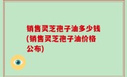 销售灵芝孢子油多少钱(销售灵芝孢子油价格公布)