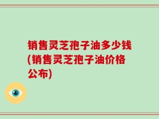 销售灵芝孢子油多少钱(销售灵芝孢子油价格公布)