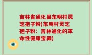 吉林省通化县东明村灵芝孢子粉(东明村灵芝孢子粉：吉林通化的革命性健康宝藏)