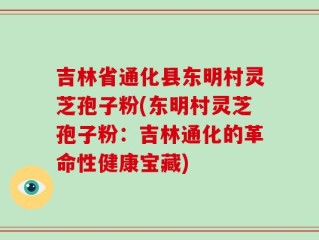 吉林省通化县东明村灵芝孢子粉(东明村灵芝孢子粉：吉林通化的革命性健康宝藏)