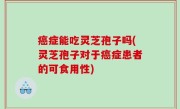 癌症能吃灵芝孢子吗(灵芝孢子对于癌症患者的可食用性)