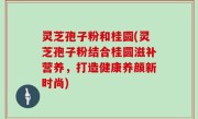 灵芝孢子粉和桂圆(灵芝孢子粉结合桂圆滋补营养，打造健康养颜新时尚)
