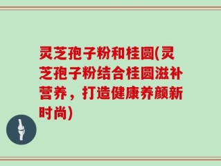 灵芝孢子粉和桂圆(灵芝孢子粉结合桂圆滋补营养，打造健康养颜新时尚)