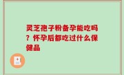 灵芝孢子粉备孕能吃吗？怀孕后都吃过什么保健品
