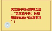 灵芝孢子粉长期喝之后_“灵芝孢子粉：长期服用的益处与注意事项”)