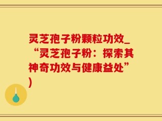 灵芝孢子粉颗粒功效_“灵芝孢子粉：探索其神奇功效与健康益处”)
