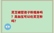 灵芝破壁孢子粉瘦身吗？高血压可以吃灵芝粉吗？