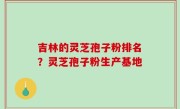 吉林的灵芝孢子粉排名？灵芝孢子粉生产基地