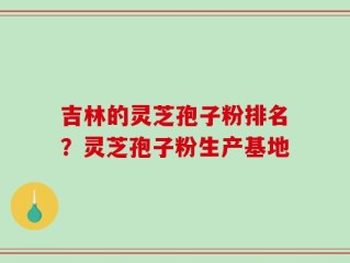吉林的灵芝孢子粉排名？灵芝孢子粉生产基地