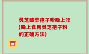 灵芝破壁孢子粉晚上吃(晚上食用灵芝孢子粉的正确方法)