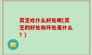 灵芝吃什么好处呢(灵芝的好处和坏处是什么？)