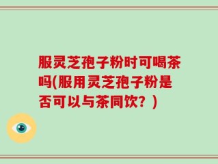 服灵芝孢子粉时可喝茶吗(服用灵芝孢子粉是否可以与茶同饮？)