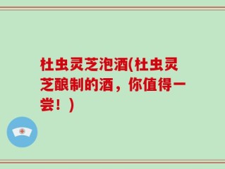 杜虫灵芝泡酒(杜虫灵芝酿制的酒，你值得一尝！)