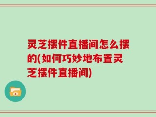 灵芝摆件直播间怎么摆的(如何巧妙地布置灵芝摆件直播间)