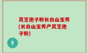 灵芝孢子粉长白山玉秀(长白山玉秀产灵芝孢子粉)