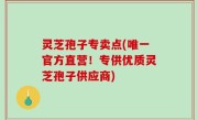 灵芝孢子专卖点(唯一官方直营！专供优质灵芝孢子供应商)